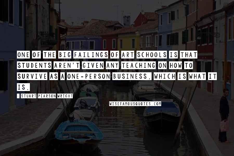 Stuart Pearson Wright Quotes: One of the big failings of art schools is that students aren't given any teaching on how to survive as a one-person business, which is what it is.