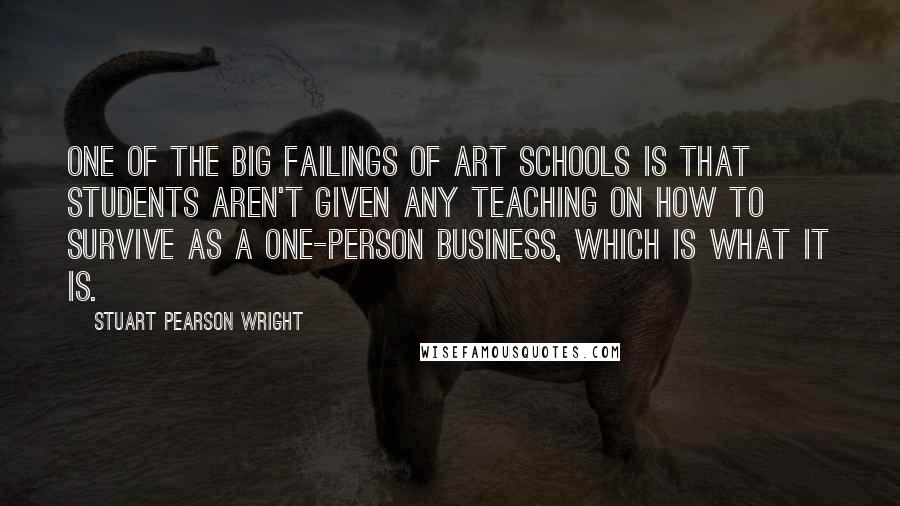 Stuart Pearson Wright Quotes: One of the big failings of art schools is that students aren't given any teaching on how to survive as a one-person business, which is what it is.