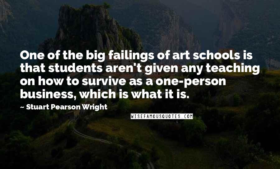 Stuart Pearson Wright Quotes: One of the big failings of art schools is that students aren't given any teaching on how to survive as a one-person business, which is what it is.