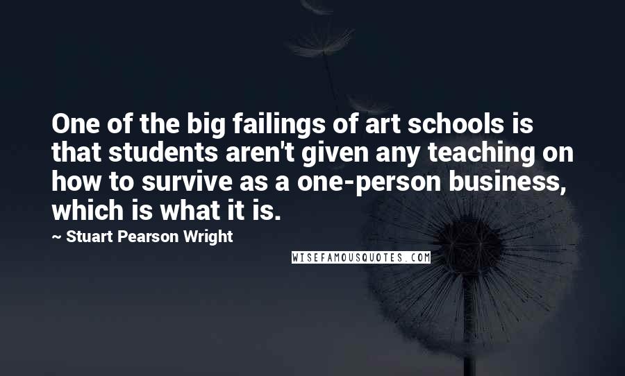 Stuart Pearson Wright Quotes: One of the big failings of art schools is that students aren't given any teaching on how to survive as a one-person business, which is what it is.