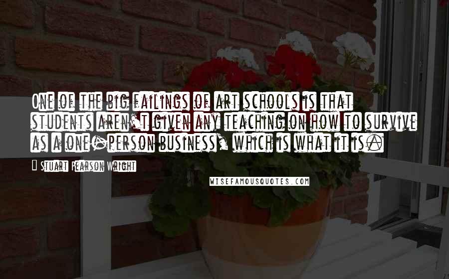 Stuart Pearson Wright Quotes: One of the big failings of art schools is that students aren't given any teaching on how to survive as a one-person business, which is what it is.