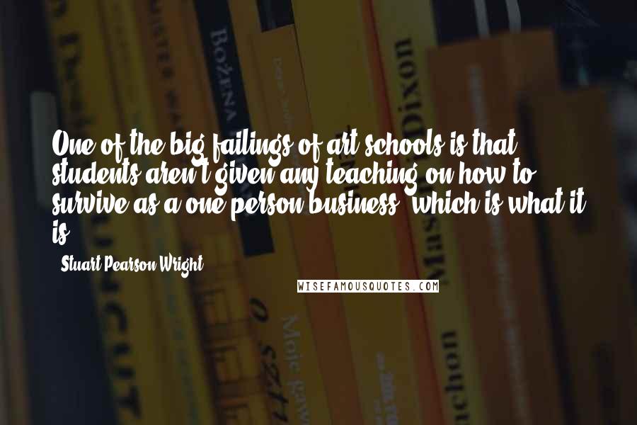 Stuart Pearson Wright Quotes: One of the big failings of art schools is that students aren't given any teaching on how to survive as a one-person business, which is what it is.