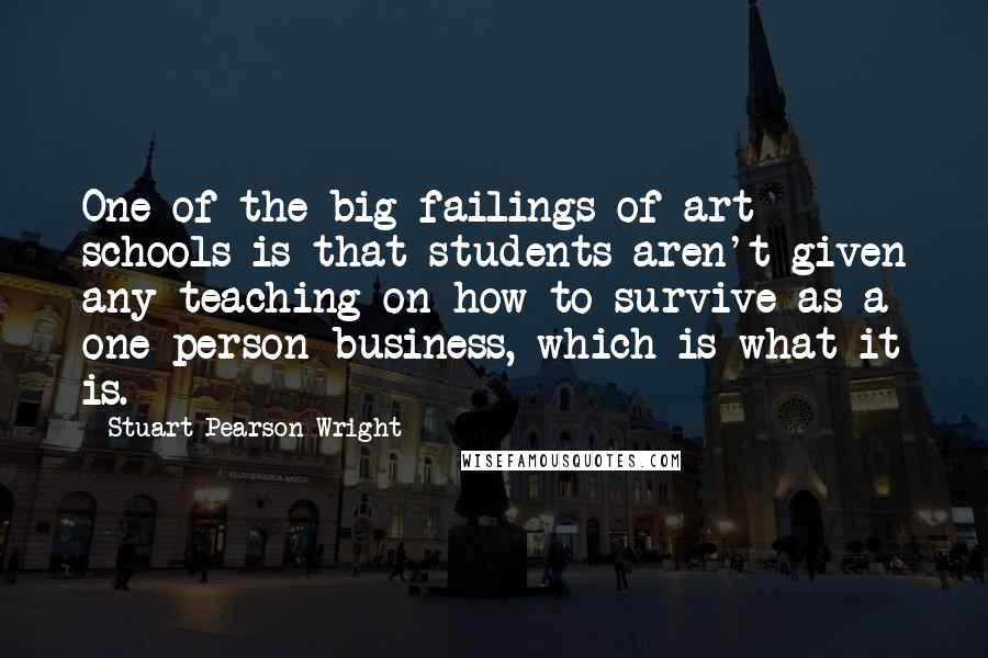 Stuart Pearson Wright Quotes: One of the big failings of art schools is that students aren't given any teaching on how to survive as a one-person business, which is what it is.