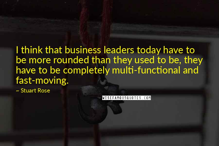 Stuart Rose Quotes: I think that business leaders today have to be more rounded than they used to be, they have to be completely multi-functional and fast-moving.