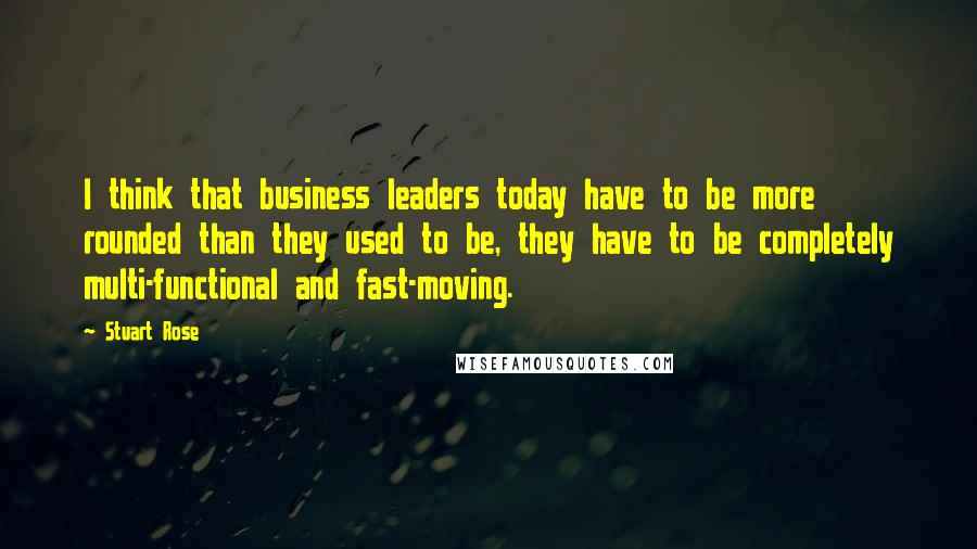 Stuart Rose Quotes: I think that business leaders today have to be more rounded than they used to be, they have to be completely multi-functional and fast-moving.