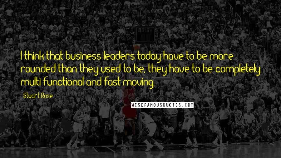 Stuart Rose Quotes: I think that business leaders today have to be more rounded than they used to be, they have to be completely multi-functional and fast-moving.