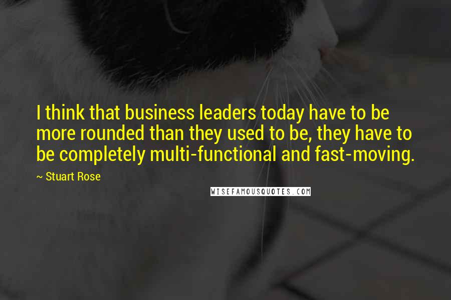 Stuart Rose Quotes: I think that business leaders today have to be more rounded than they used to be, they have to be completely multi-functional and fast-moving.