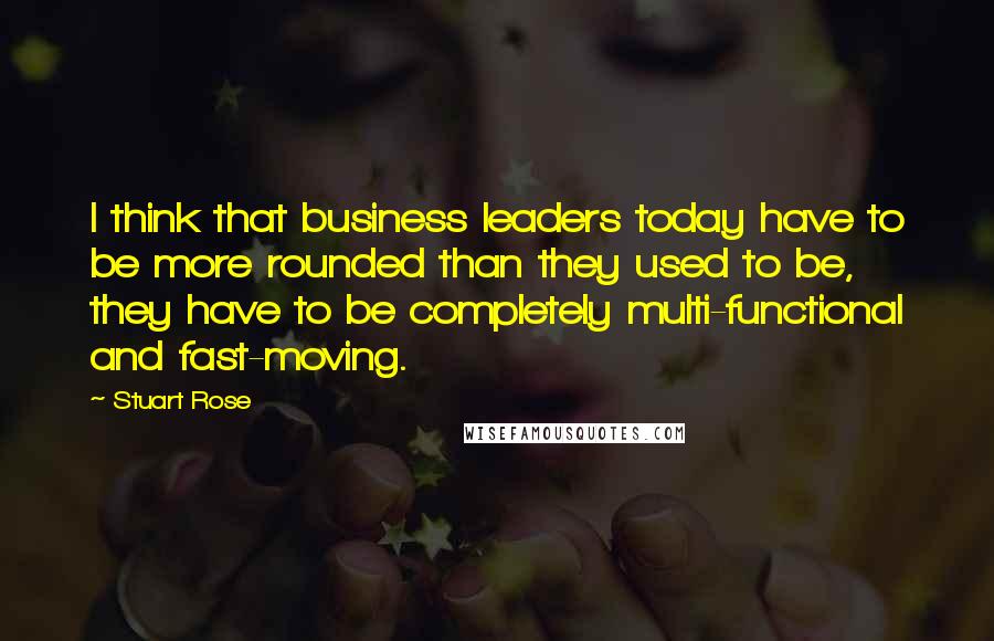 Stuart Rose Quotes: I think that business leaders today have to be more rounded than they used to be, they have to be completely multi-functional and fast-moving.