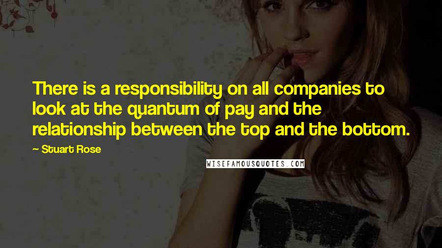 Stuart Rose Quotes: There is a responsibility on all companies to look at the quantum of pay and the relationship between the top and the bottom.