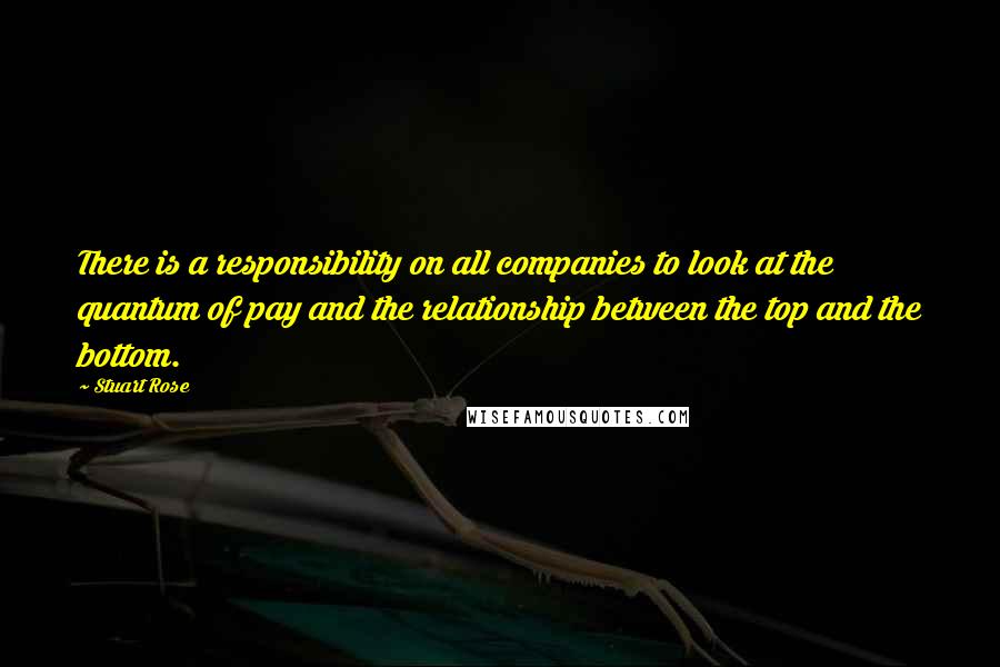 Stuart Rose Quotes: There is a responsibility on all companies to look at the quantum of pay and the relationship between the top and the bottom.