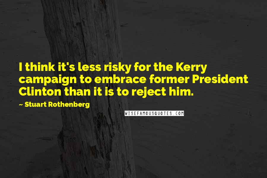 Stuart Rothenberg Quotes: I think it's less risky for the Kerry campaign to embrace former President Clinton than it is to reject him.