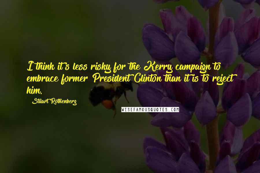 Stuart Rothenberg Quotes: I think it's less risky for the Kerry campaign to embrace former President Clinton than it is to reject him.