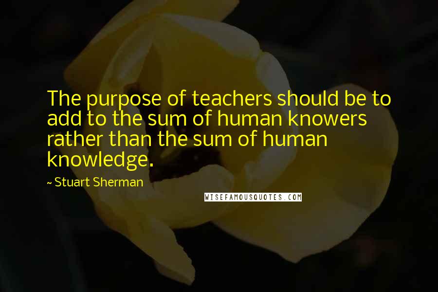 Stuart Sherman Quotes: The purpose of teachers should be to add to the sum of human knowers rather than the sum of human knowledge.