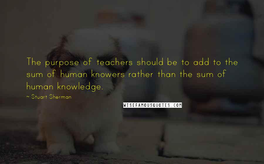 Stuart Sherman Quotes: The purpose of teachers should be to add to the sum of human knowers rather than the sum of human knowledge.