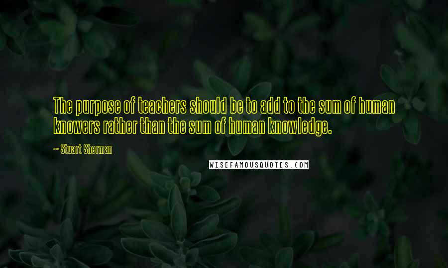 Stuart Sherman Quotes: The purpose of teachers should be to add to the sum of human knowers rather than the sum of human knowledge.