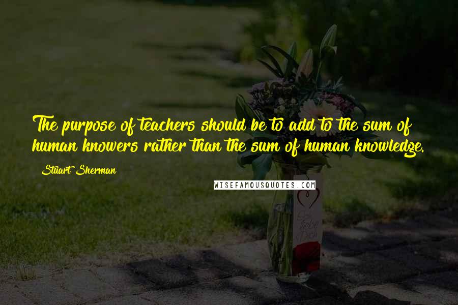 Stuart Sherman Quotes: The purpose of teachers should be to add to the sum of human knowers rather than the sum of human knowledge.