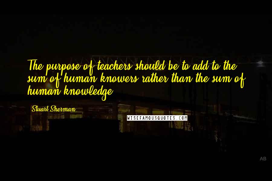 Stuart Sherman Quotes: The purpose of teachers should be to add to the sum of human knowers rather than the sum of human knowledge.