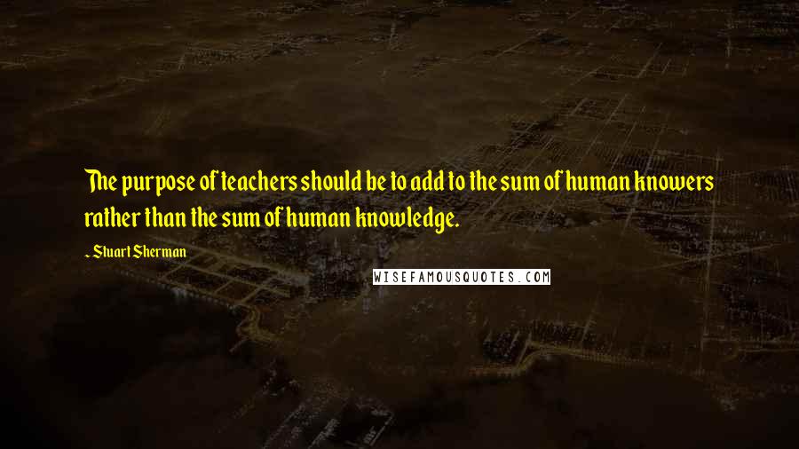 Stuart Sherman Quotes: The purpose of teachers should be to add to the sum of human knowers rather than the sum of human knowledge.