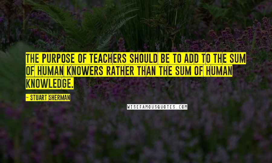 Stuart Sherman Quotes: The purpose of teachers should be to add to the sum of human knowers rather than the sum of human knowledge.