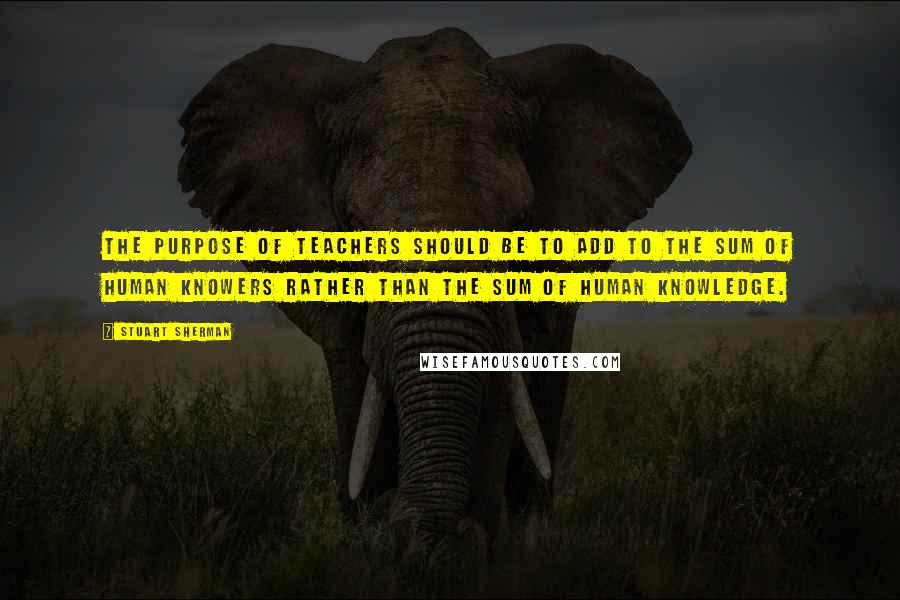 Stuart Sherman Quotes: The purpose of teachers should be to add to the sum of human knowers rather than the sum of human knowledge.