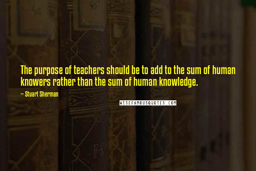 Stuart Sherman Quotes: The purpose of teachers should be to add to the sum of human knowers rather than the sum of human knowledge.