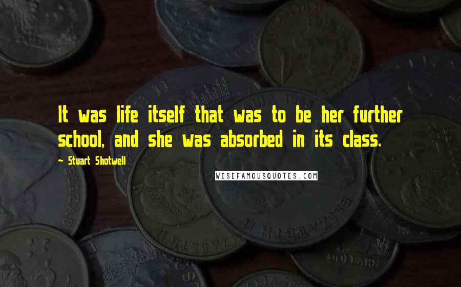 Stuart Shotwell Quotes: It was life itself that was to be her further school, and she was absorbed in its class.