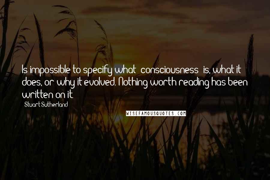 Stuart Sutherland Quotes: Is impossible to specify what [consciousness] is, what it does, or why it evolved. Nothing worth reading has been written on it.