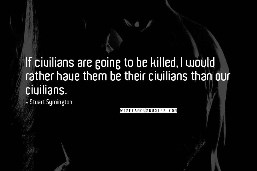 Stuart Symington Quotes: If civilians are going to be killed, I would rather have them be their civilians than our civilians.