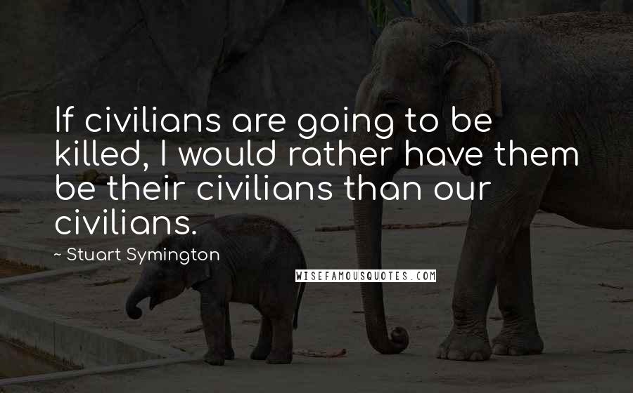 Stuart Symington Quotes: If civilians are going to be killed, I would rather have them be their civilians than our civilians.