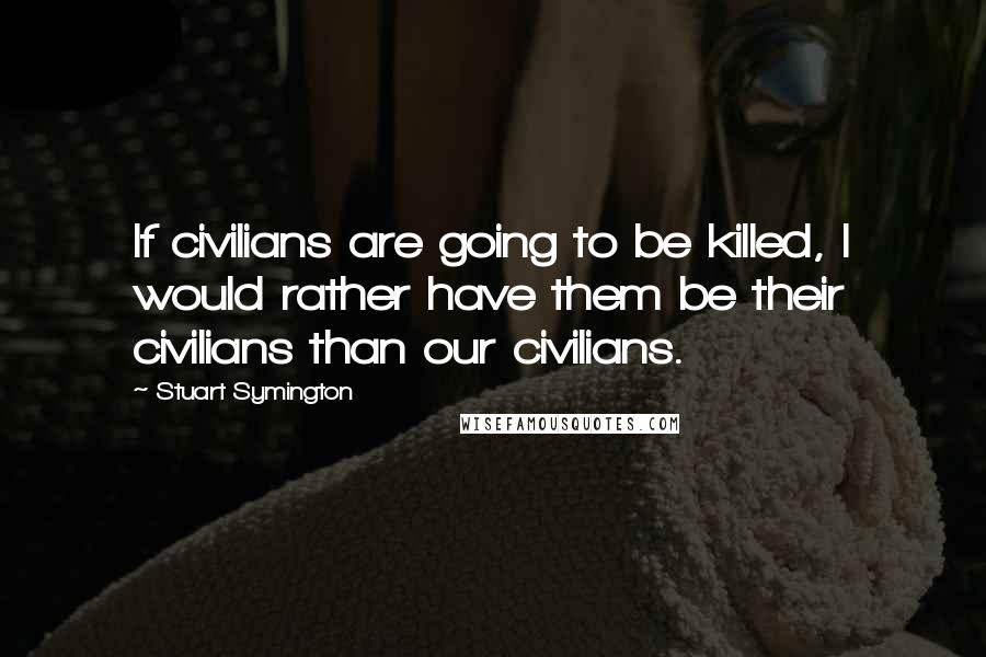 Stuart Symington Quotes: If civilians are going to be killed, I would rather have them be their civilians than our civilians.