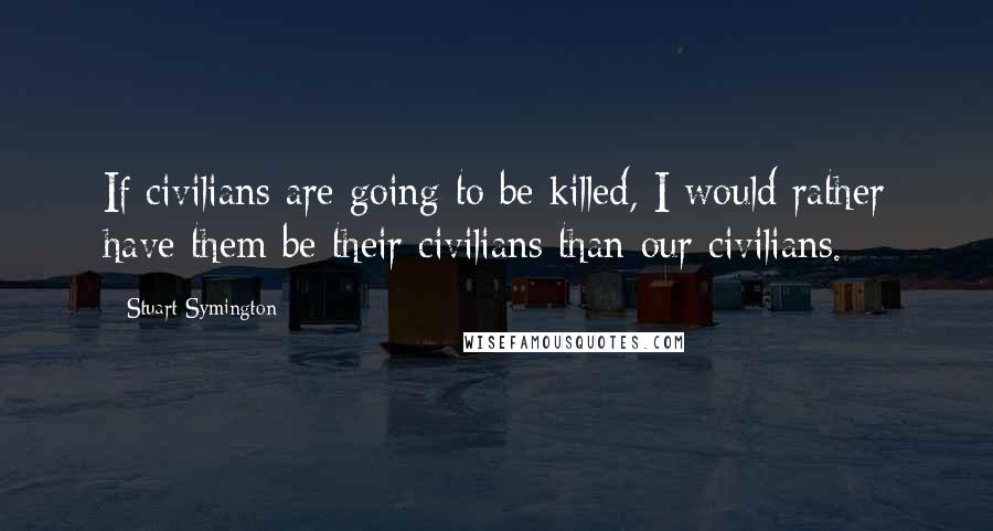 Stuart Symington Quotes: If civilians are going to be killed, I would rather have them be their civilians than our civilians.