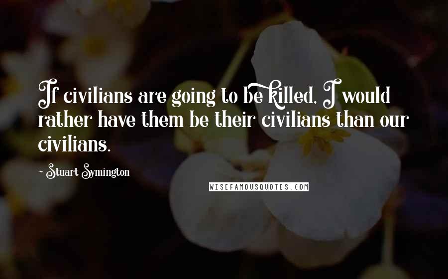 Stuart Symington Quotes: If civilians are going to be killed, I would rather have them be their civilians than our civilians.