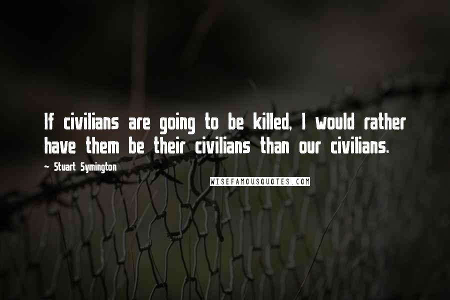 Stuart Symington Quotes: If civilians are going to be killed, I would rather have them be their civilians than our civilians.