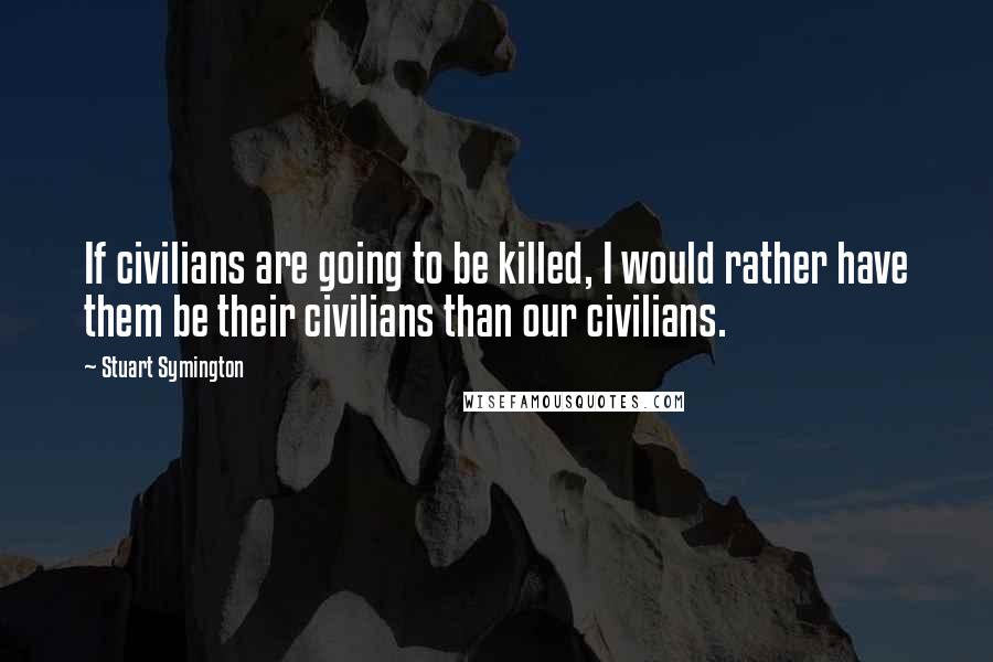 Stuart Symington Quotes: If civilians are going to be killed, I would rather have them be their civilians than our civilians.