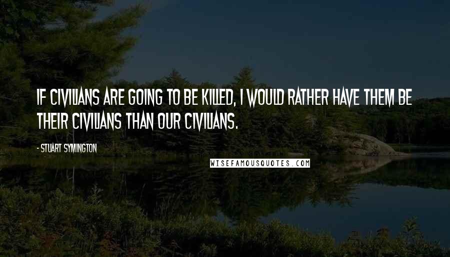 Stuart Symington Quotes: If civilians are going to be killed, I would rather have them be their civilians than our civilians.