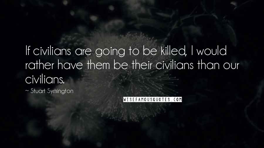 Stuart Symington Quotes: If civilians are going to be killed, I would rather have them be their civilians than our civilians.