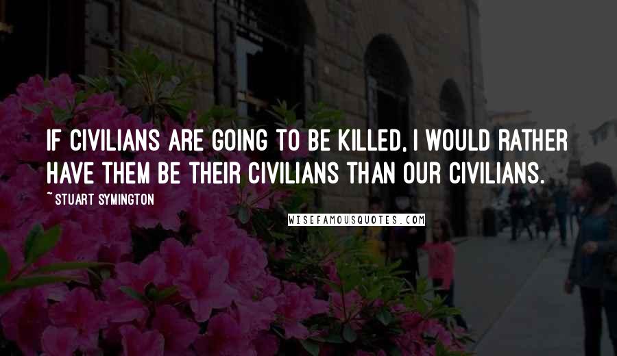 Stuart Symington Quotes: If civilians are going to be killed, I would rather have them be their civilians than our civilians.