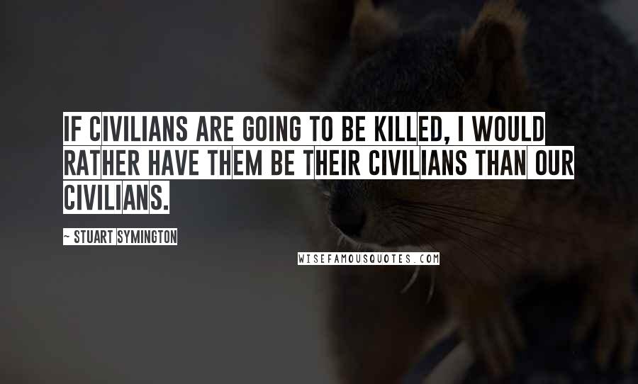 Stuart Symington Quotes: If civilians are going to be killed, I would rather have them be their civilians than our civilians.
