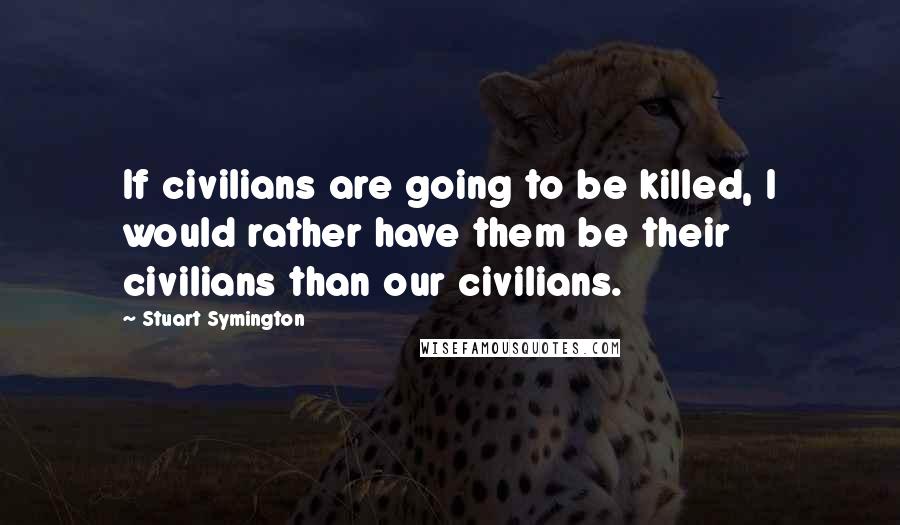 Stuart Symington Quotes: If civilians are going to be killed, I would rather have them be their civilians than our civilians.