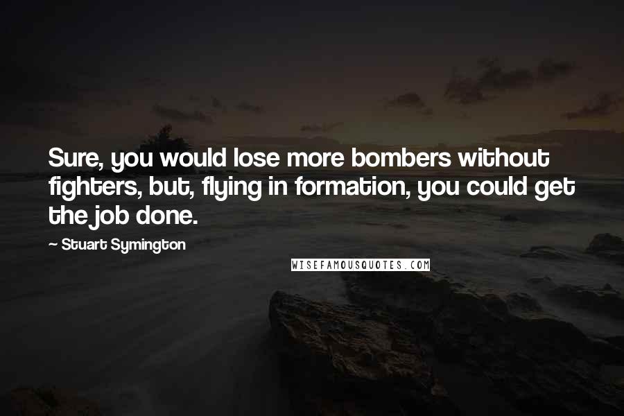 Stuart Symington Quotes: Sure, you would lose more bombers without fighters, but, flying in formation, you could get the job done.