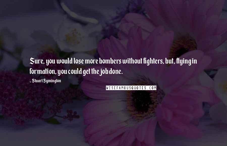 Stuart Symington Quotes: Sure, you would lose more bombers without fighters, but, flying in formation, you could get the job done.