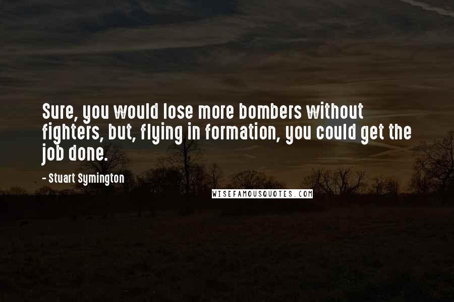 Stuart Symington Quotes: Sure, you would lose more bombers without fighters, but, flying in formation, you could get the job done.