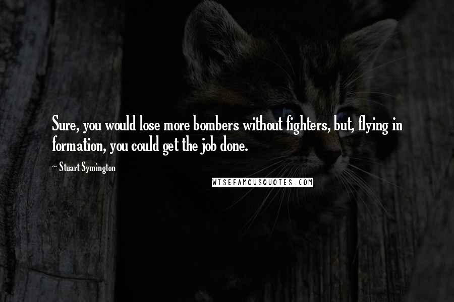 Stuart Symington Quotes: Sure, you would lose more bombers without fighters, but, flying in formation, you could get the job done.