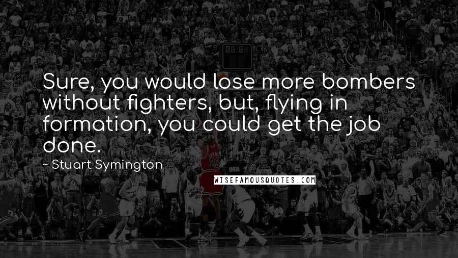 Stuart Symington Quotes: Sure, you would lose more bombers without fighters, but, flying in formation, you could get the job done.