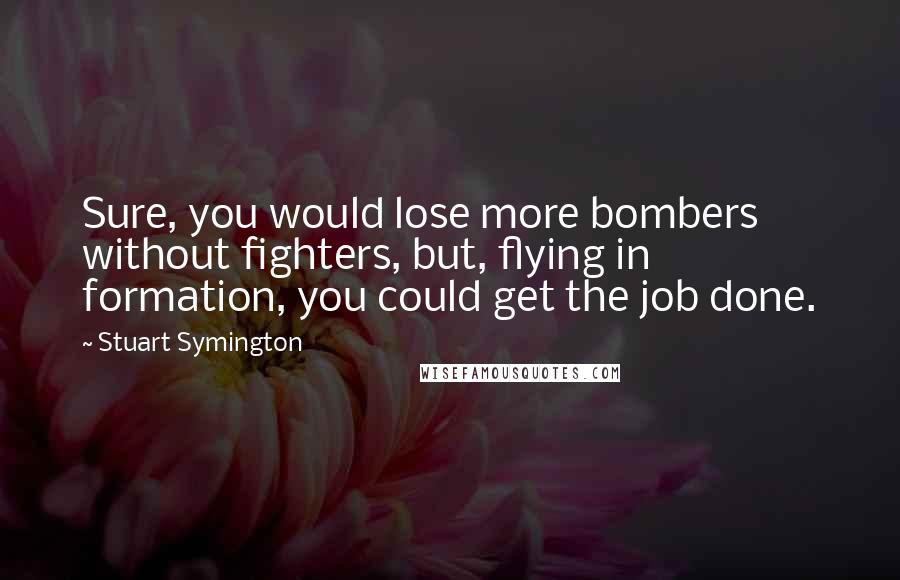 Stuart Symington Quotes: Sure, you would lose more bombers without fighters, but, flying in formation, you could get the job done.