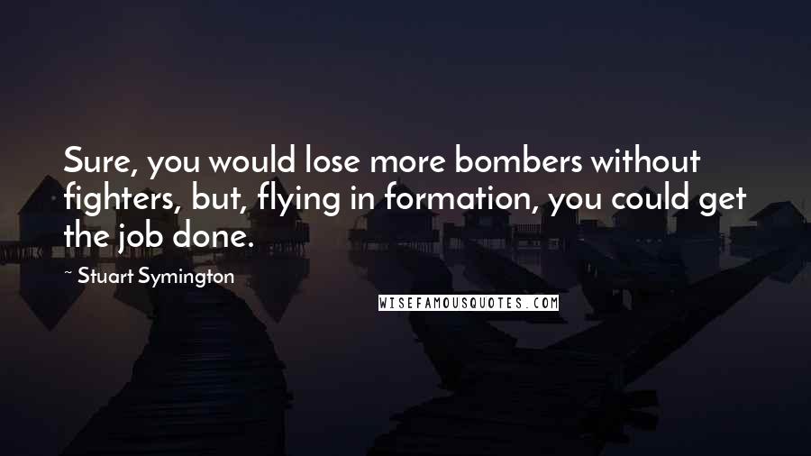 Stuart Symington Quotes: Sure, you would lose more bombers without fighters, but, flying in formation, you could get the job done.