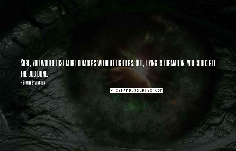 Stuart Symington Quotes: Sure, you would lose more bombers without fighters, but, flying in formation, you could get the job done.