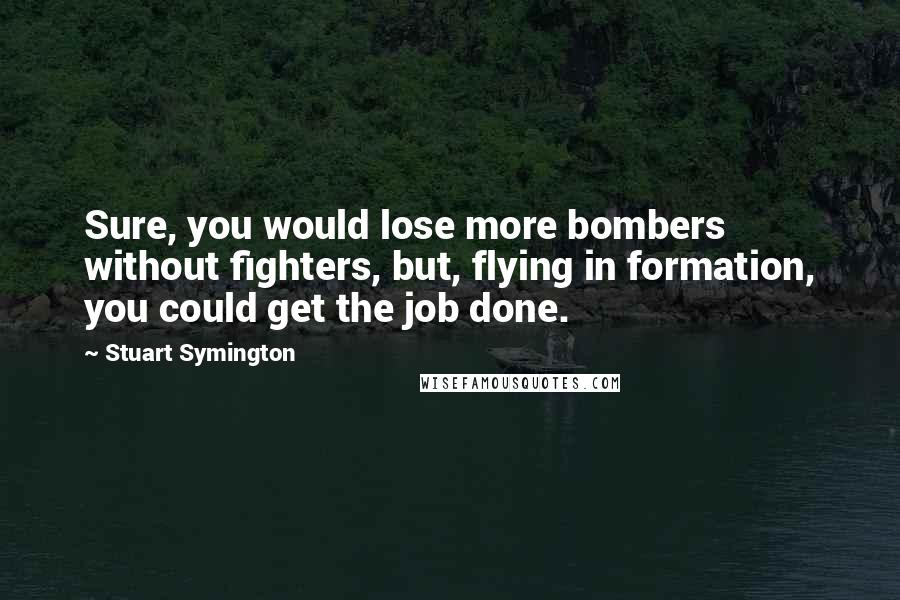 Stuart Symington Quotes: Sure, you would lose more bombers without fighters, but, flying in formation, you could get the job done.