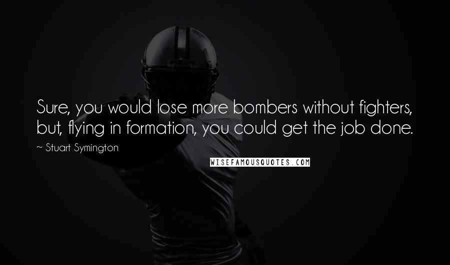 Stuart Symington Quotes: Sure, you would lose more bombers without fighters, but, flying in formation, you could get the job done.