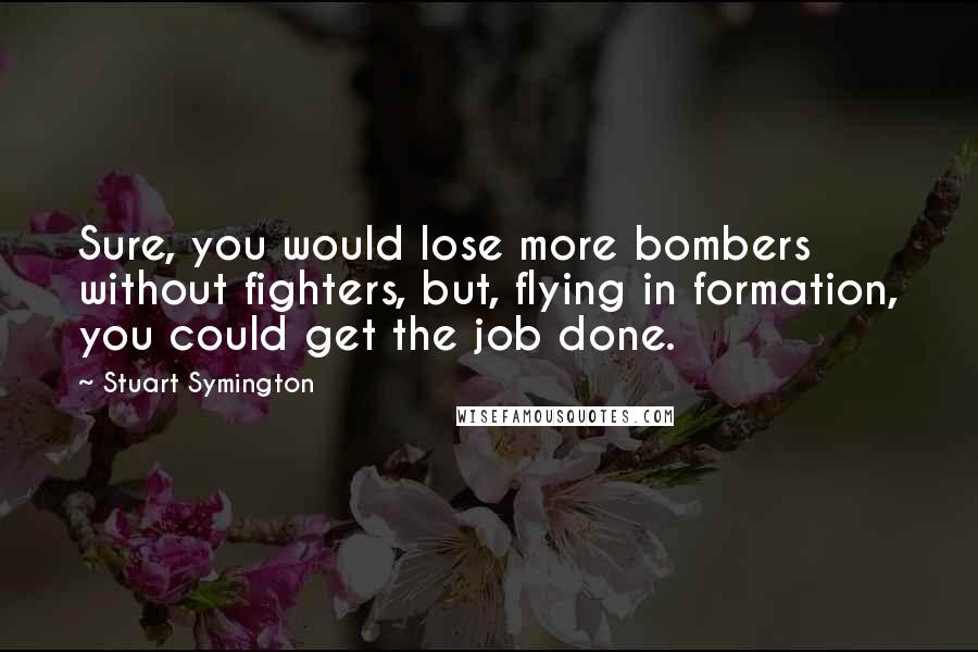 Stuart Symington Quotes: Sure, you would lose more bombers without fighters, but, flying in formation, you could get the job done.